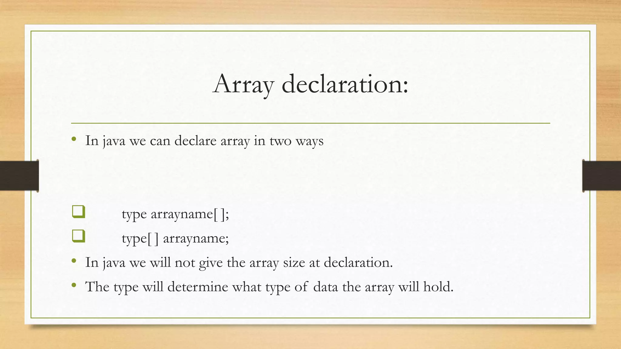 Array declaration: • In java we can declare array in two ways  type arrayname[ ];  type[ ] arrayname; • In java we will not give the array size at declaration. • The type will determine what type of data the array will hold. 