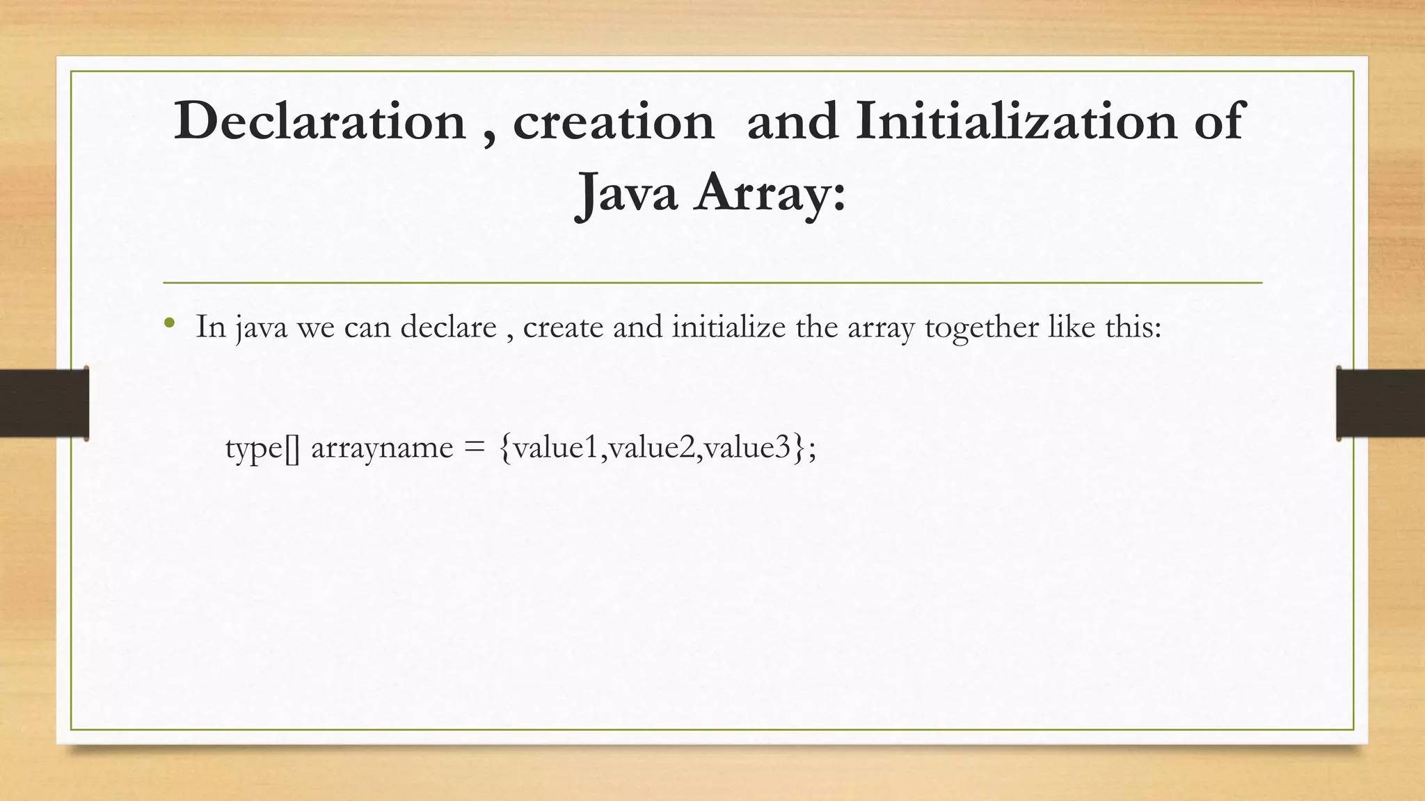 Declaration , creation and Initialization of Java Array: • In java we can declare , create and initialize the array together like this: type[] arrayname = {value1,value2,value3}; 