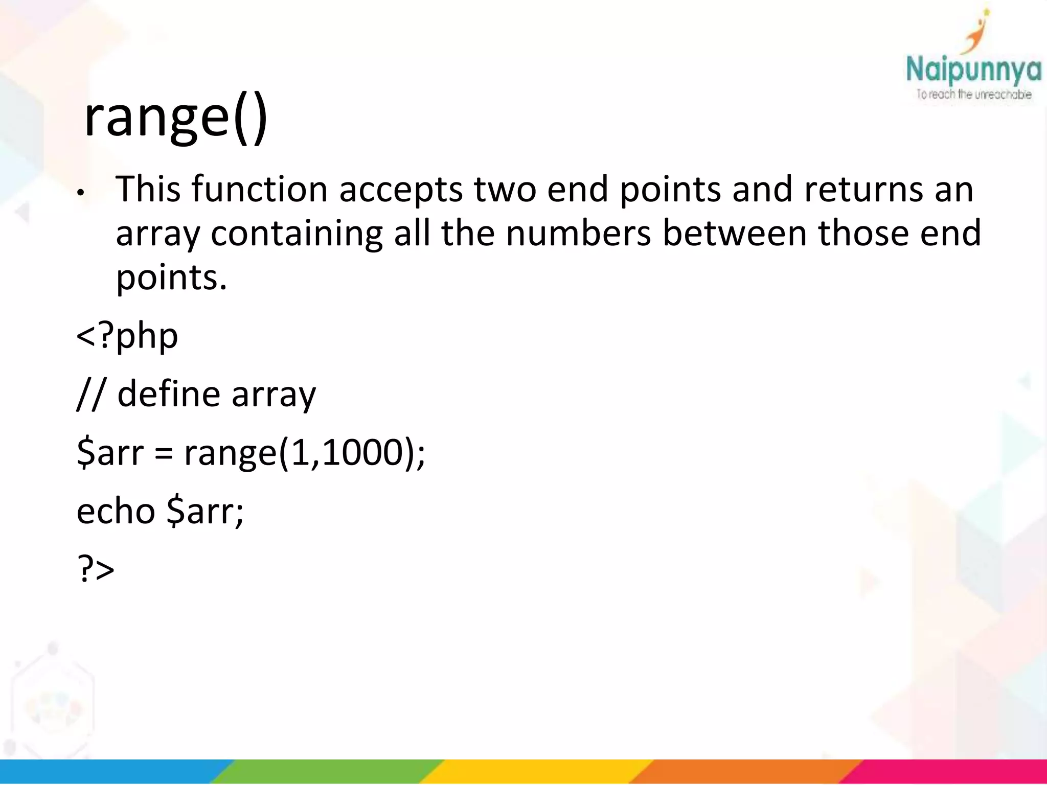 range()
• This function accepts two end points and returns an
array containing all the numbers between those end
points.
<?php
// define array
$arr = range(1,1000);
echo $arr;
?>
 