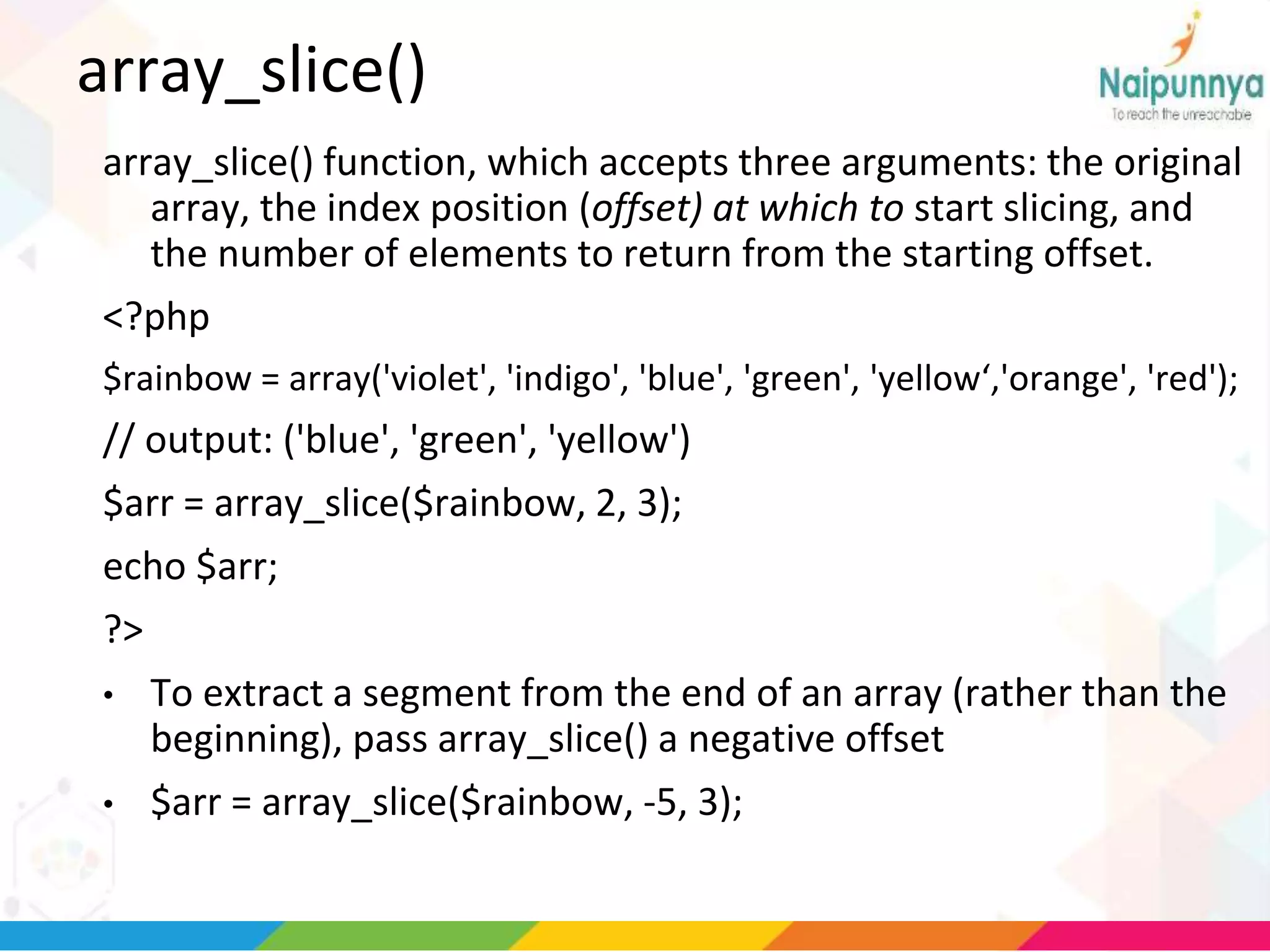 array_slice()
array_slice() function, which accepts three arguments: the original
array, the index position (offset) at which to start slicing, and
the number of elements to return from the starting offset.
<?php
$rainbow = array('violet', 'indigo', 'blue', 'green', 'yellow‘,'orange', 'red');
// output: ('blue', 'green', 'yellow')
$arr = array_slice($rainbow, 2, 3);
echo $arr;
?>
• To extract a segment from the end of an array (rather than the
beginning), pass array_slice() a negative offset
• $arr = array_slice($rainbow, -5, 3);
 