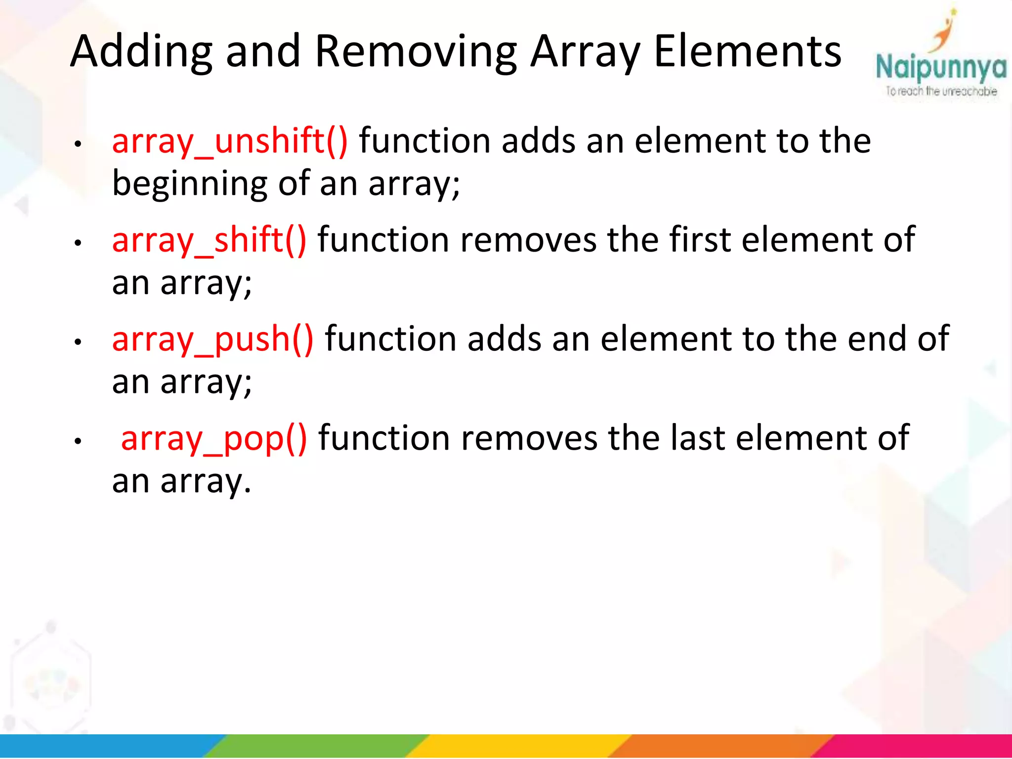Adding and Removing Array Elements
• array_unshift() function adds an element to the
beginning of an array;
• array_shift() function removes the first element of
an array;
• array_push() function adds an element to the end of
an array;
• array_pop() function removes the last element of
an array.
 