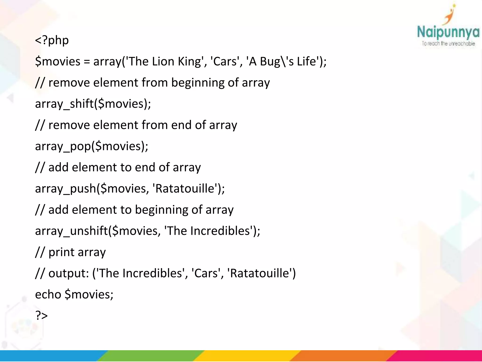 <?php
$movies = array('The Lion King', 'Cars', 'A Bug's Life');
// remove element from beginning of array
array_shift($movies);
// remove element from end of array
array_pop($movies);
// add element to end of array
array_push($movies, 'Ratatouille');
// add element to beginning of array
array_unshift($movies, 'The Incredibles');
// print array
// output: ('The Incredibles', 'Cars', 'Ratatouille')
echo $movies;
?>
 