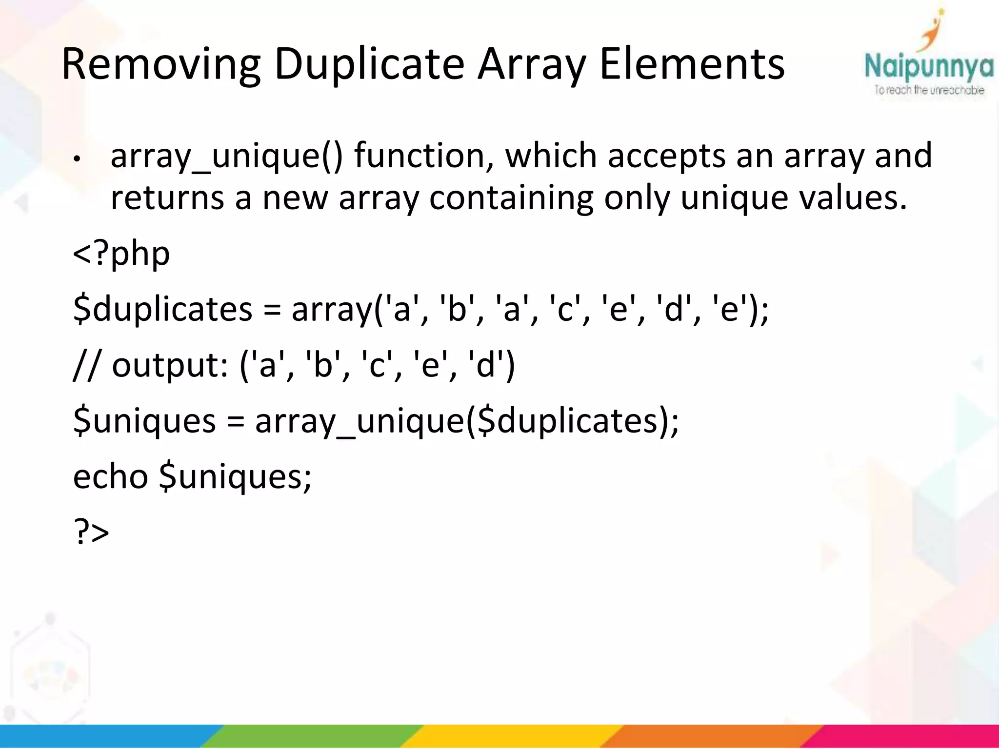 Removing Duplicate Array Elements
• array_unique() function, which accepts an array and
returns a new array containing only unique values.
<?php
$duplicates = array('a', 'b', 'a', 'c', 'e', 'd', 'e');
// output: ('a', 'b', 'c', 'e', 'd')
$uniques = array_unique($duplicates);
echo $uniques;
?>
 
