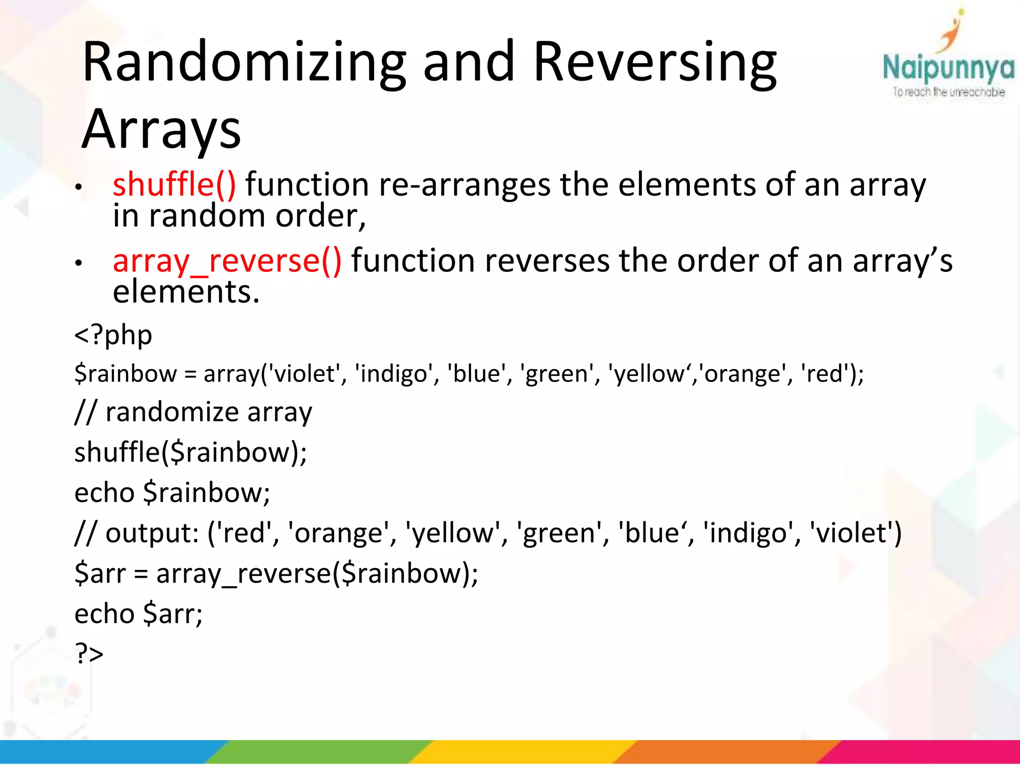 Randomizing and Reversing
Arrays
• shuffle() function re-arranges the elements of an array
in random order,
• array_reverse() function reverses the order of an array’s
elements.
<?php
$rainbow = array('violet', 'indigo', 'blue', 'green', 'yellow‘,'orange', 'red');
// randomize array
shuffle($rainbow);
echo $rainbow;
// output: ('red', 'orange', 'yellow', 'green', 'blue‘, 'indigo', 'violet')
$arr = array_reverse($rainbow);
echo $arr;
?>
 