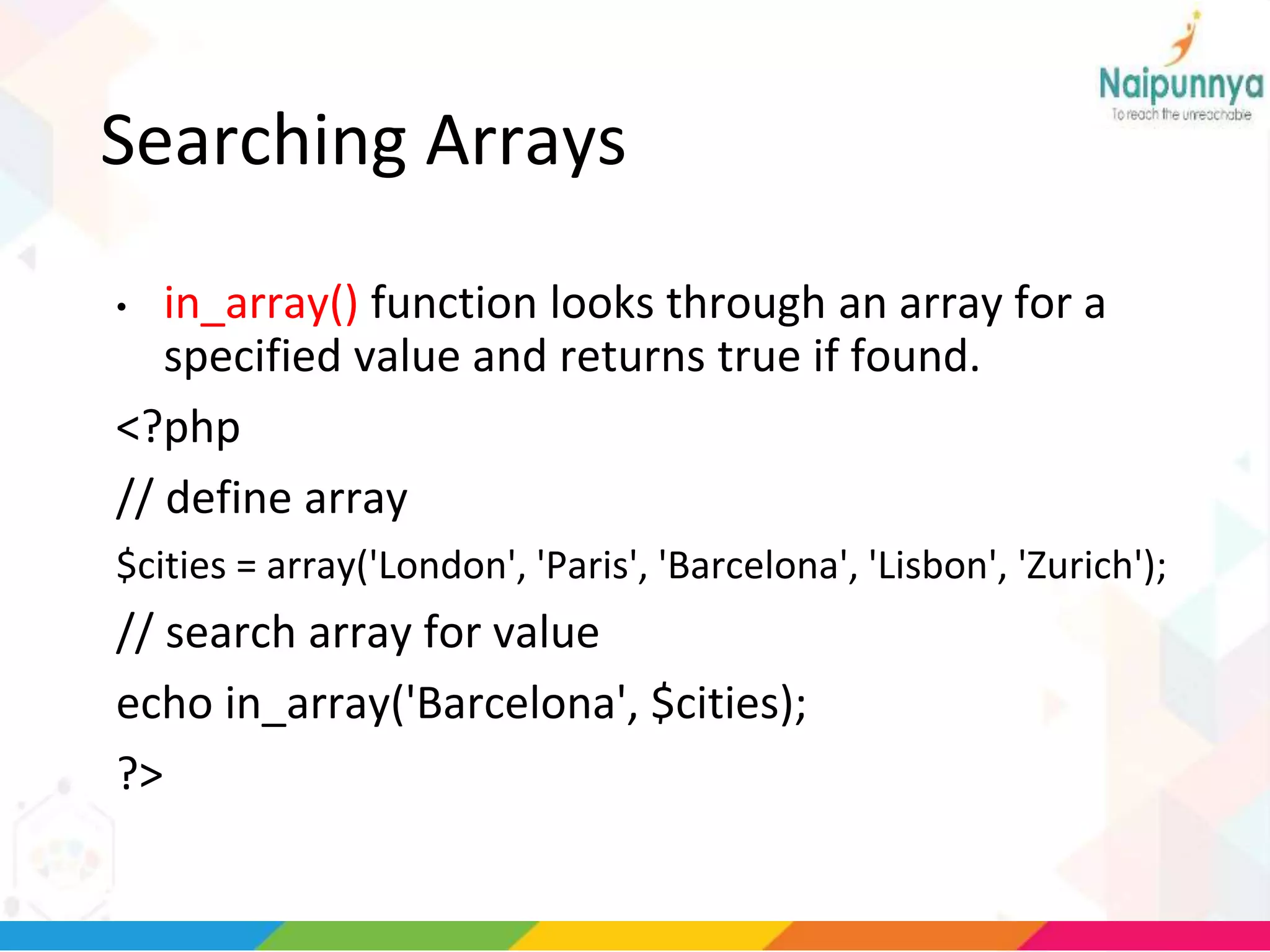 Searching Arrays
• in_array() function looks through an array for a
specified value and returns true if found.
<?php
// define array
$cities = array('London', 'Paris', 'Barcelona', 'Lisbon', 'Zurich');
// search array for value
echo in_array('Barcelona', $cities);
?>
 