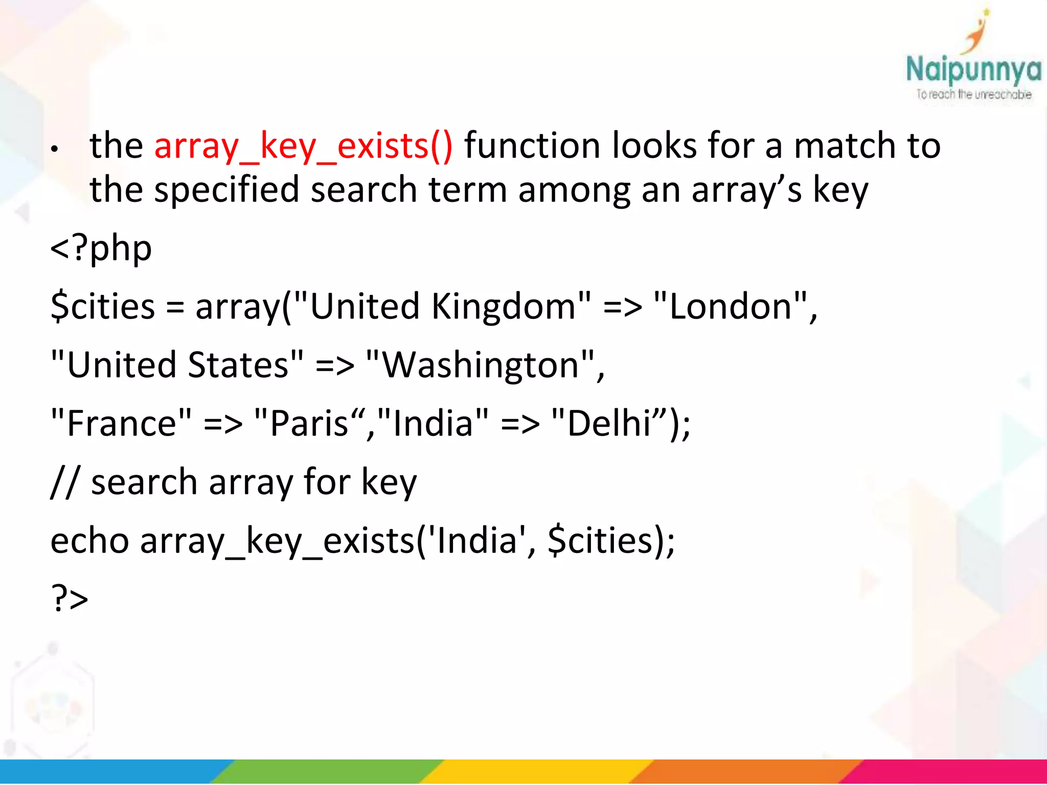 • the array_key_exists() function looks for a match to
the specified search term among an array’s key
<?php
$cities = array("United Kingdom" => "London",
"United States" => "Washington",
"France" => "Paris“,"India" => "Delhi”);
// search array for key
echo array_key_exists('India', $cities);
?>
 