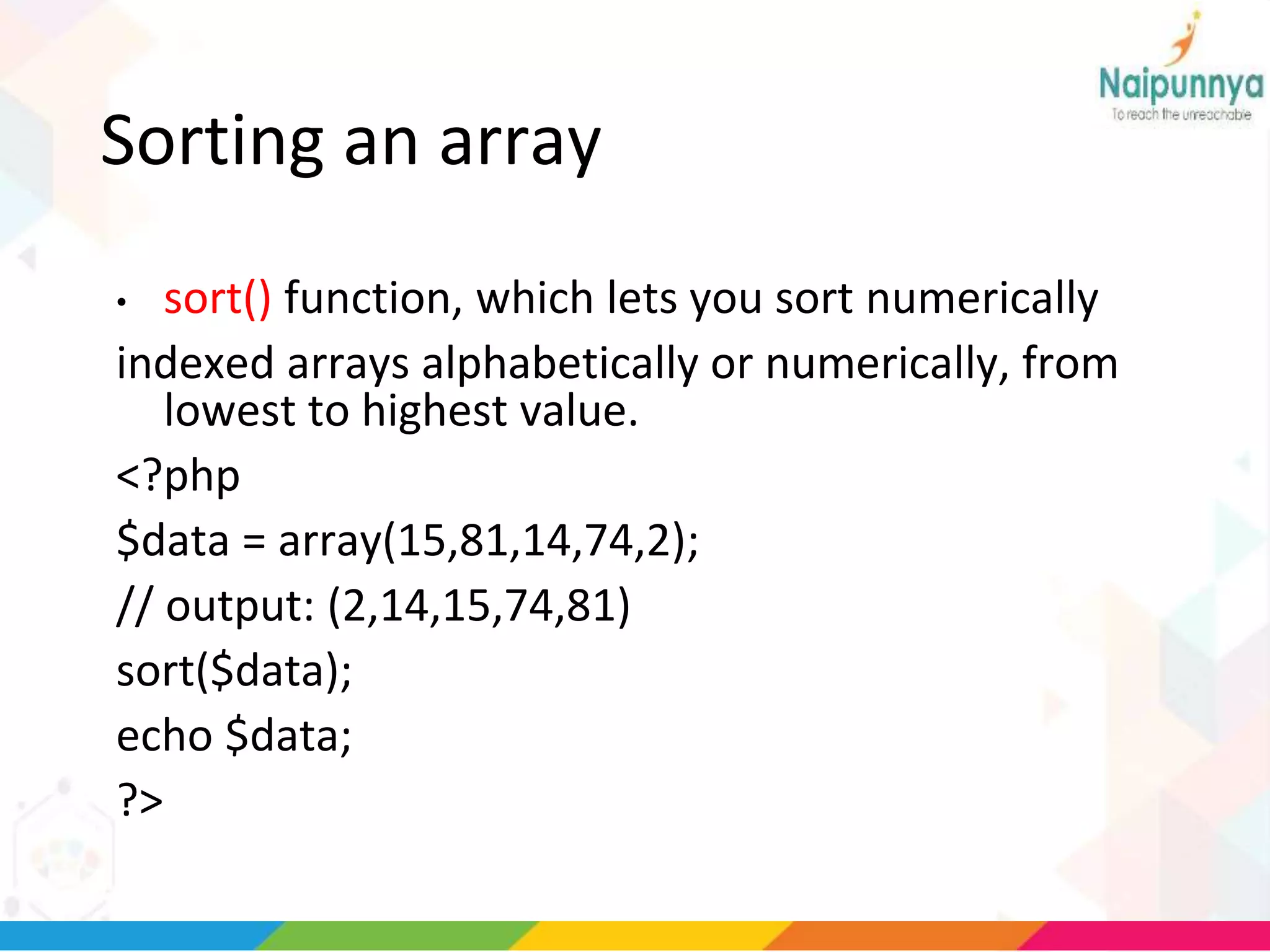 Sorting an array
• sort() function, which lets you sort numerically
indexed arrays alphabetically or numerically, from
lowest to highest value.
<?php
$data = array(15,81,14,74,2);
// output: (2,14,15,74,81)
sort($data);
echo $data;
?>
 