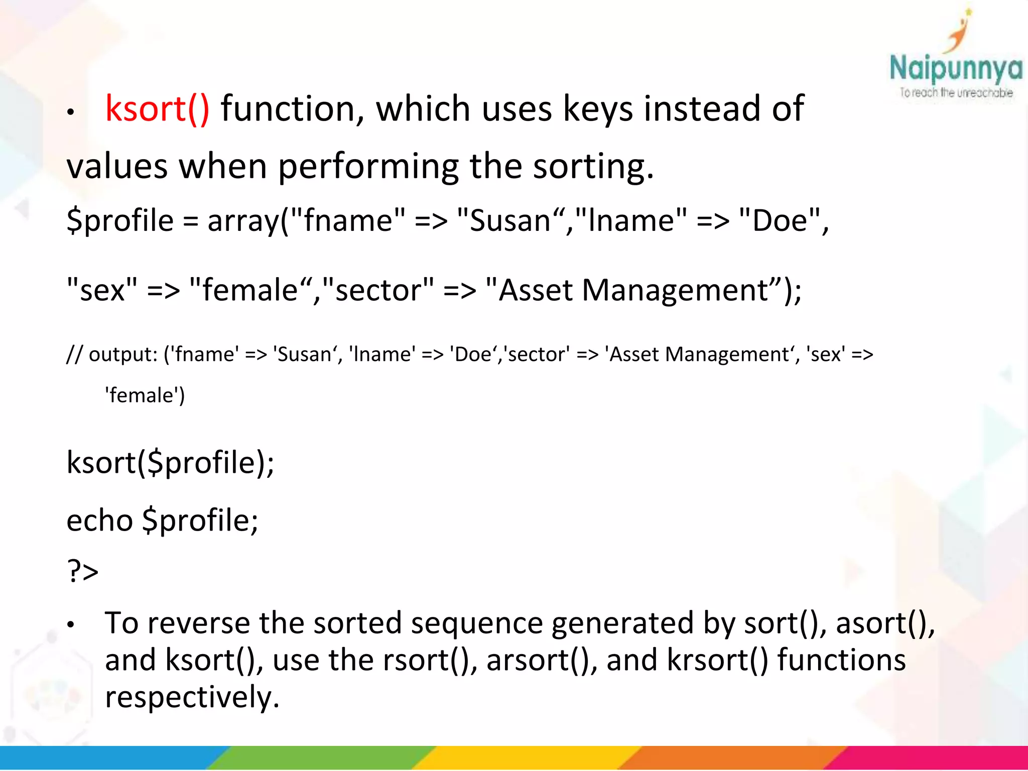• ksort() function, which uses keys instead of
values when performing the sorting.
$profile = array("fname" => "Susan“,"lname" => "Doe",
"sex" => "female“,"sector" => "Asset Management”);
// output: ('fname' => 'Susan‘, 'lname' => 'Doe‘,'sector' => 'Asset Management‘, 'sex' =>
'female')
ksort($profile);
echo $profile;
?>
• To reverse the sorted sequence generated by sort(), asort(),
and ksort(), use the rsort(), arsort(), and krsort() functions
respectively.
 
