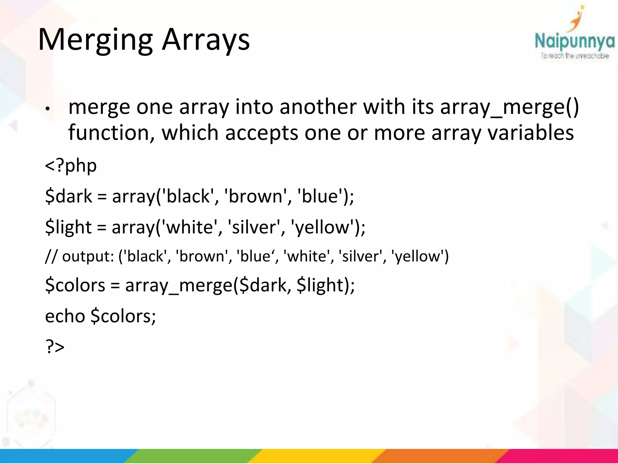 Merging Arrays
• merge one array into another with its array_merge()
function, which accepts one or more array variables
<?php
$dark = array('black', 'brown', 'blue');
$light = array('white', 'silver', 'yellow');
// output: ('black', 'brown', 'blue‘, 'white', 'silver', 'yellow')
$colors = array_merge($dark, $light);
echo $colors;
?>
 