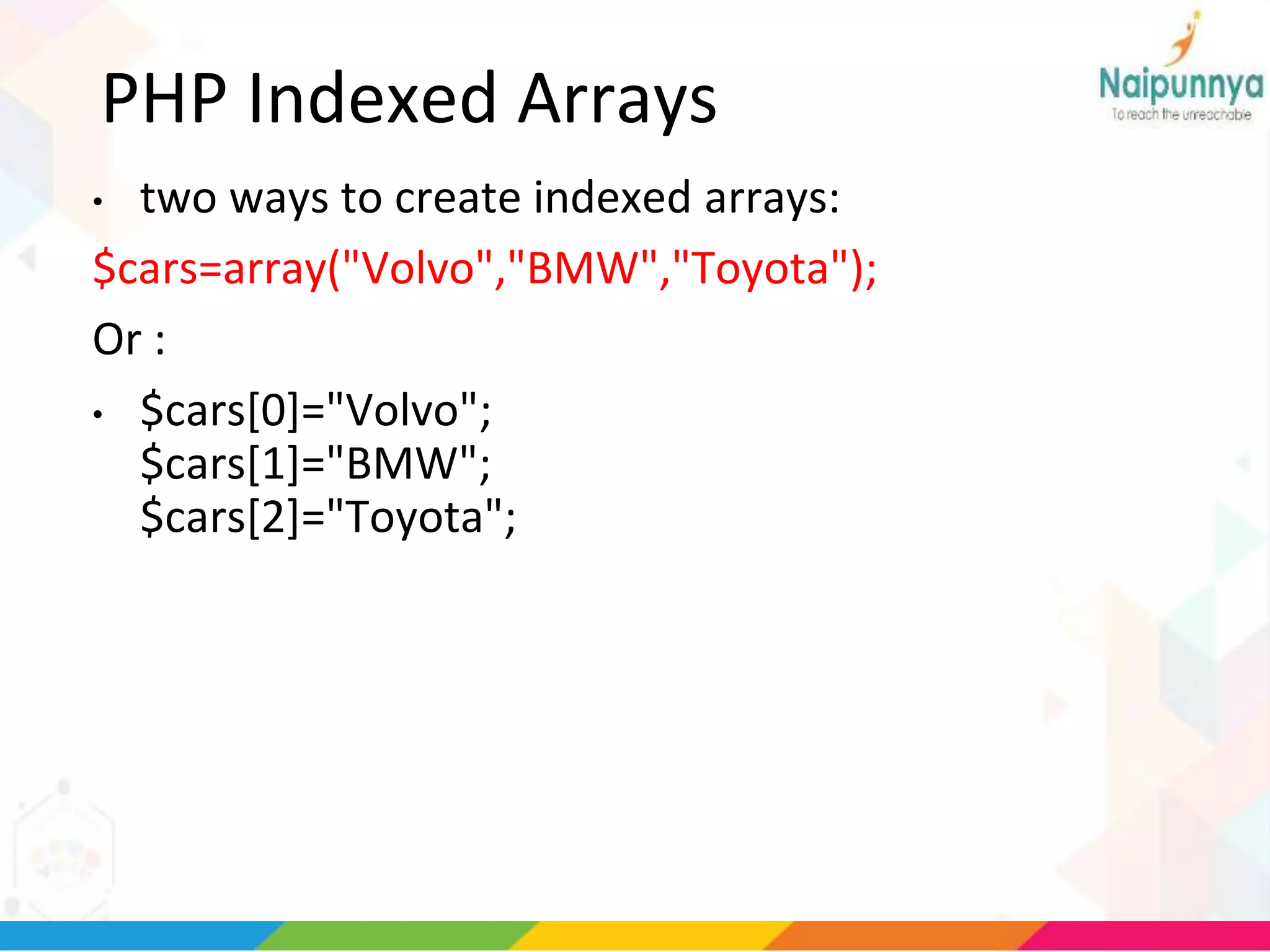PHP Indexed Arrays
• two ways to create indexed arrays:
$cars=array("Volvo","BMW","Toyota");
Or :
• $cars[0]="Volvo";
$cars[1]="BMW";
$cars[2]="Toyota";
 