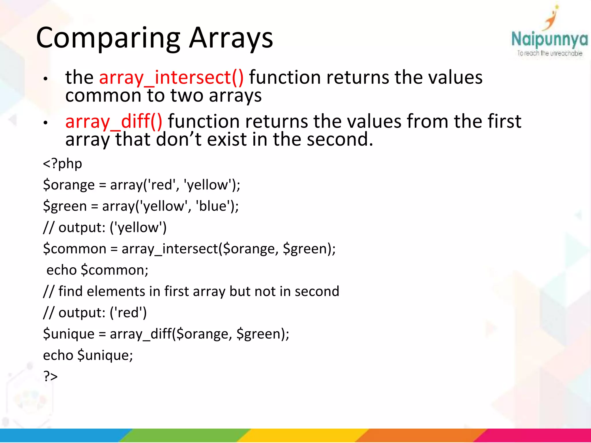 Comparing Arrays
• the array_intersect() function returns the values
common to two arrays
• array_diff() function returns the values from the first
array that don’t exist in the second.
<?php
$orange = array('red', 'yellow');
$green = array('yellow', 'blue');
// output: ('yellow')
$common = array_intersect($orange, $green);
echo $common;
// find elements in first array but not in second
// output: ('red')
$unique = array_diff($orange, $green);
echo $unique;
?>
 