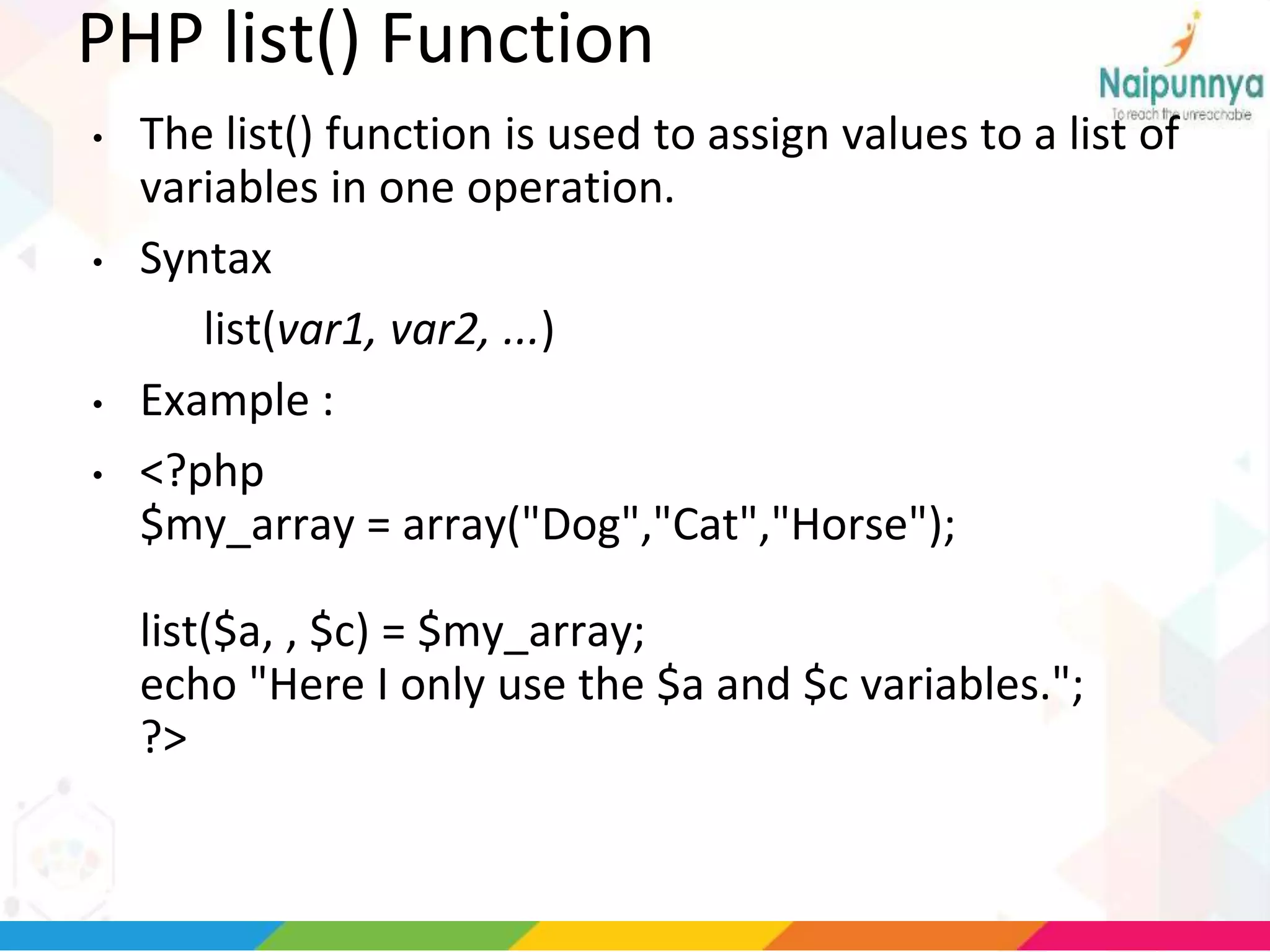 PHP list() Function
• The list() function is used to assign values to a list of
variables in one operation.
• Syntax
list(var1, var2, ...)
• Example :
• <?php
$my_array = array("Dog","Cat","Horse");
list($a, , $c) = $my_array;
echo "Here I only use the $a and $c variables.";
?>
 