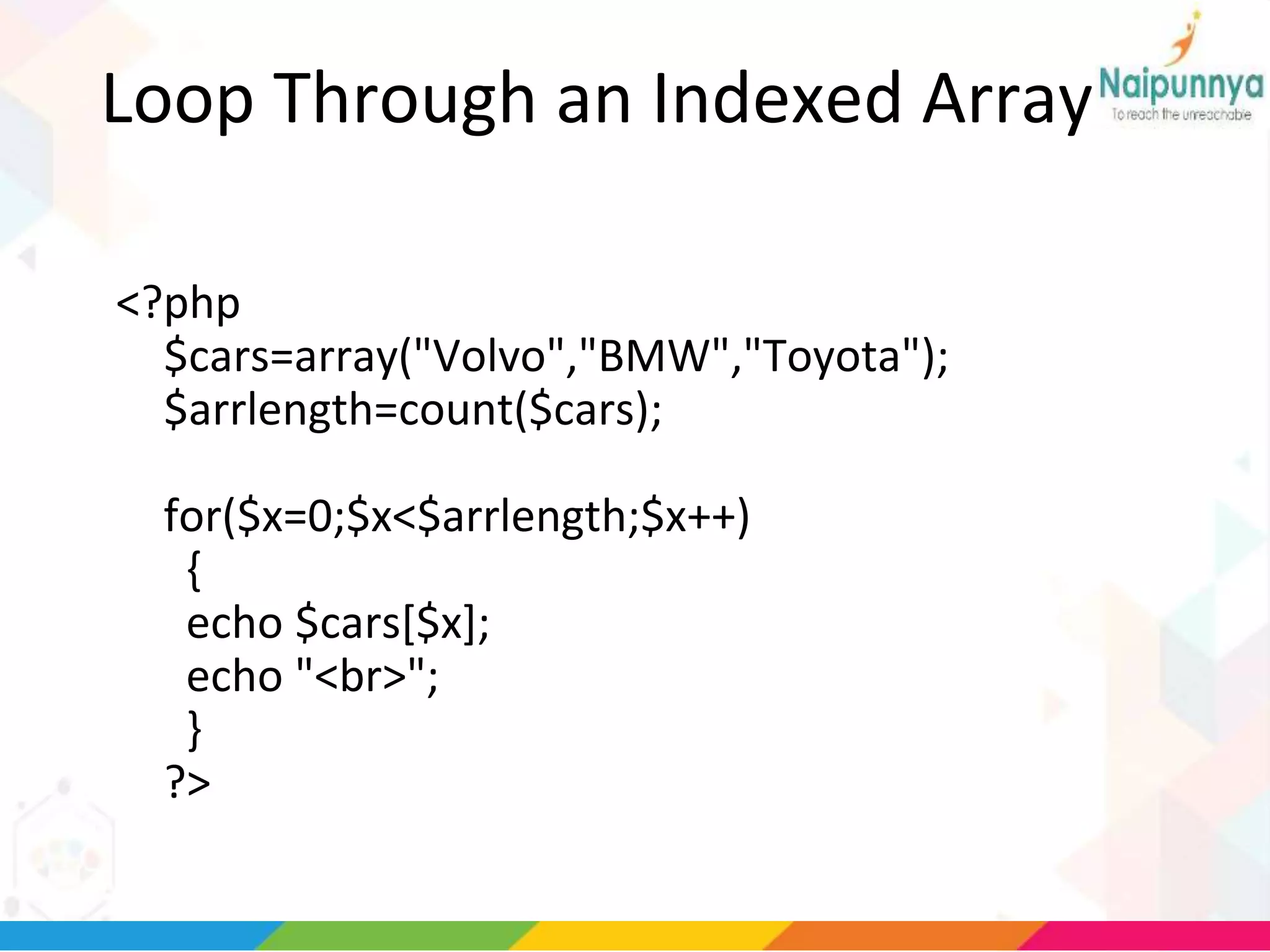 Loop Through an Indexed Array
<?php
$cars=array("Volvo","BMW","Toyota");
$arrlength=count($cars);
for($x=0;$x<$arrlength;$x++)
{
echo $cars[$x];
echo "<br>";
}
?>
 