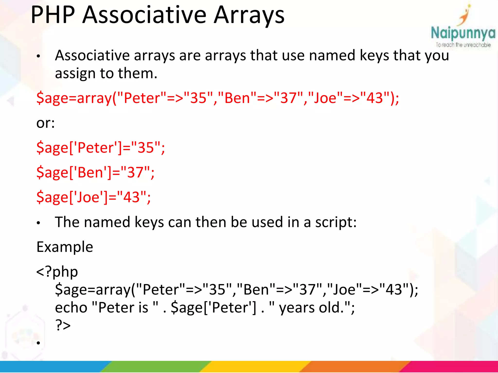 PHP Associative Arrays
• Associative arrays are arrays that use named keys that you
assign to them.
$age=array("Peter"=>"35","Ben"=>"37","Joe"=>"43");
or:
$age['Peter']="35";
$age['Ben']="37";
$age['Joe']="43";
• The named keys can then be used in a script:
Example
<?php
$age=array("Peter"=>"35","Ben"=>"37","Joe"=>"43");
echo "Peter is " . $age['Peter'] . " years old.";
?>
•
 