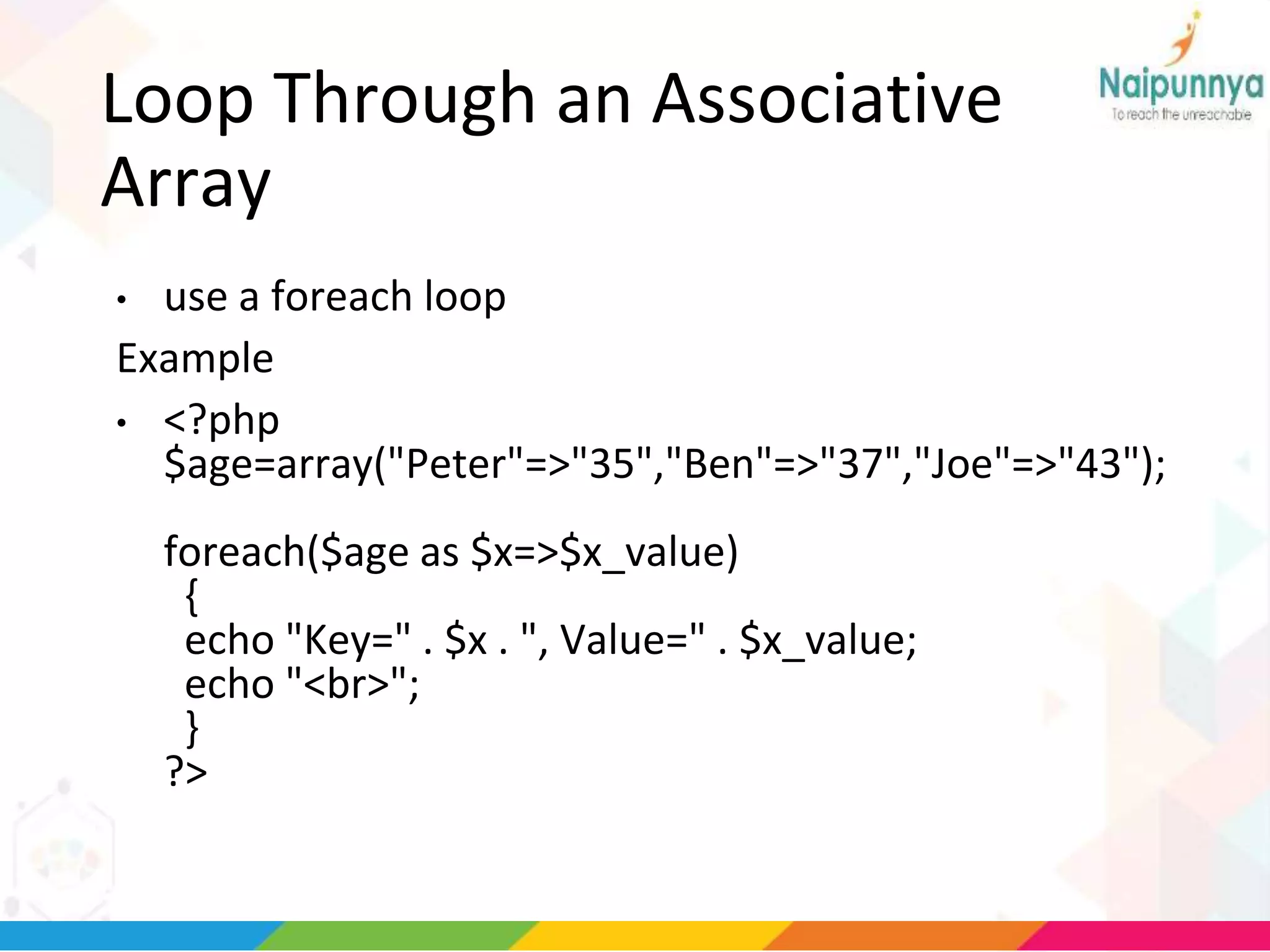 Loop Through an Associative
Array
• use a foreach loop
Example
• <?php
$age=array("Peter"=>"35","Ben"=>"37","Joe"=>"43");
foreach($age as $x=>$x_value)
{
echo "Key=" . $x . ", Value=" . $x_value;
echo "<br>";
}
?>
 
