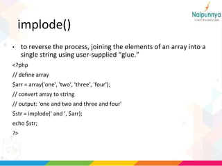 implode()
• to reverse the process, joining the elements of an array into a
single string using user-supplied “glue.”
<?php
// define array
$arr = array('one', 'two', 'three', 'four');
// convert array to string
// output: 'one and two and three and four'
$str = implode(' and ', $arr);
echo $str;
?>
 