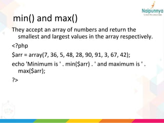 min() and max()
They accept an array of numbers and return the
smallest and largest values in the array respectively.
<?php
$arr = array(7, 36, 5, 48, 28, 90, 91, 3, 67, 42);
echo 'Minimum is ' . min($arr) . ' and maximum is ' .
max($arr);
?>
 