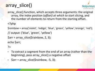 array_slice()
array_slice() function, which accepts three arguments: the original
array, the index position (offset) at which to start slicing, and
the number of elements to return from the starting offset.
<?php
$rainbow = array('violet', 'indigo', 'blue', 'green', 'yellow‘,'orange', 'red');
// output: ('blue', 'green', 'yellow')
$arr = array_slice($rainbow, 2, 3);
echo $arr;
?>
• To extract a segment from the end of an array (rather than the
beginning), pass array_slice() a negative offset
• $arr = array_slice($rainbow, -5, 3);
 