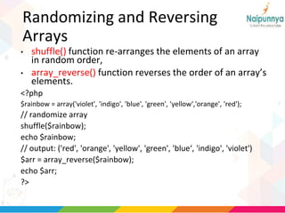 Randomizing and Reversing
Arrays
• shuffle() function re-arranges the elements of an array
in random order,
• array_reverse() function reverses the order of an array’s
elements.
<?php
$rainbow = array('violet', 'indigo', 'blue', 'green', 'yellow‘,'orange', 'red');
// randomize array
shuffle($rainbow);
echo $rainbow;
// output: ('red', 'orange', 'yellow', 'green', 'blue‘, 'indigo', 'violet')
$arr = array_reverse($rainbow);
echo $arr;
?>
 