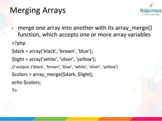 Merging Arrays
• merge one array into another with its array_merge()
function, which accepts one or more array variables
<?php
$dark = array('black', 'brown', 'blue');
$light = array('white', 'silver', 'yellow');
// output: ('black', 'brown', 'blue‘, 'white', 'silver', 'yellow')
$colors = array_merge($dark, $light);
echo $colors;
?>
 
