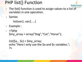 PHP list() Function
• The list() function is used to assign values to a list of
variables in one operation.
• Syntax
list(var1, var2, ...)
• Example :
• <?php
$my_array = array("Dog","Cat","Horse");
list($a, , $c) = $my_array;
echo "Here I only use the $a and $c variables.";
?>
 