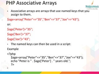 PHP Associative Arrays
• Associative arrays are arrays that use named keys that you
assign to them.
$age=array("Peter"=>"35","Ben"=>"37","Joe"=>"43");
or:
$age['Peter']="35";
$age['Ben']="37";
$age['Joe']="43";
• The named keys can then be used in a script:
Example
<?php
$age=array("Peter"=>"35","Ben"=>"37","Joe"=>"43");
echo "Peter is " . $age['Peter'] . " years old.";
?>
•
 