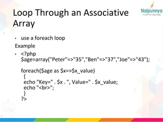 Loop Through an Associative
Array
• use a foreach loop
Example
• <?php
$age=array("Peter"=>"35","Ben"=>"37","Joe"=>"43");
foreach($age as $x=>$x_value)
{
echo "Key=" . $x . ", Value=" . $x_value;
echo "<br>";
}
?>
 
