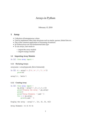 Arrays in Python
February 13, 2018
1 Array
• Collection of homogeneous values
• Used to implement other data structures such as stacks, queues, linked lists etc...
• One of the common application is Processing of matrices.
• In Python,arrays are not fundamental data type
• To use arrays, user needs to
– import the array module
– import numpy module
1.1 Importing Array Module
In [1]: from array import *
1.1.1 Declaring Arrays
arrayname = array(typecode, [list of elements])
In [3]: d = array('u',['h','e','l','l','o'])
print(d)
array('u', 'hello')
1.1.2 Creating Array
In [2]: from array import *
my_array = array('i',[11,21,31,41])
print("Display the array :",my_array)
print()
print("Array Elements :",end='')
for i in my_array:
print(i,end=' ')
Display the array : array('i', [11, 21, 31, 41])
Array Elements :11 21 31 41
1
 