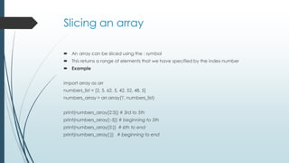 Slicing an array
 An array can be sliced using the : symbol
 This returns a range of elements that we have specified by the index number
 Example
import array as arr
numbers_list = [2, 5, 62, 5, 42, 52, 48, 5]
numbers_array = arr.array('i', numbers_list)
print(numbers_array[2:5]) # 3rd to 5th
print(numbers_array[:-5]) # beginning to 5th
print(numbers_array[5:]) # 6th to end
print(numbers_array[:]) # beginning to end
 