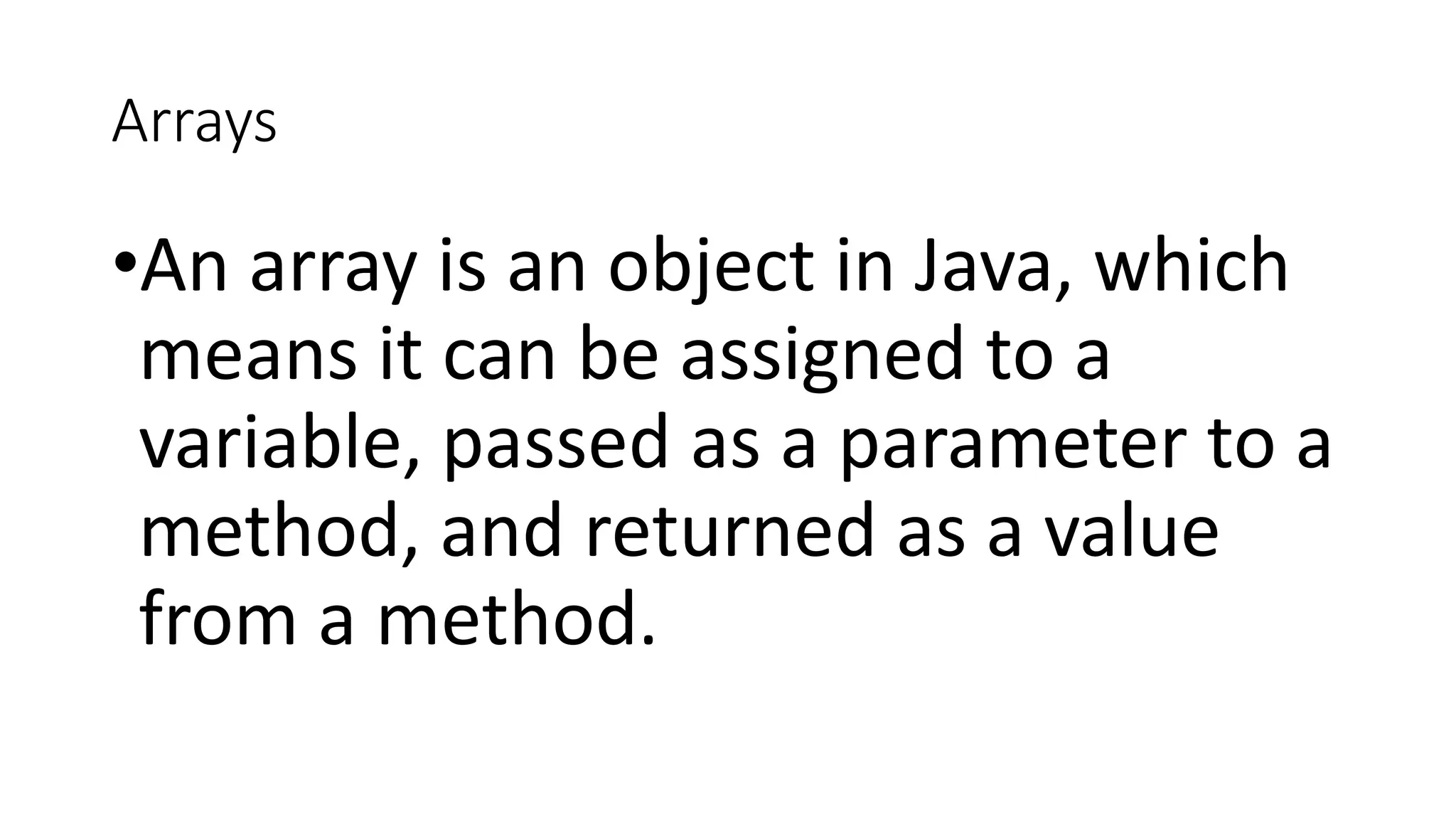 Arrays
•An array is an object in Java, which
means it can be assigned to a
variable, passed as a parameter to a
method, and returned as a value
from a method.
 