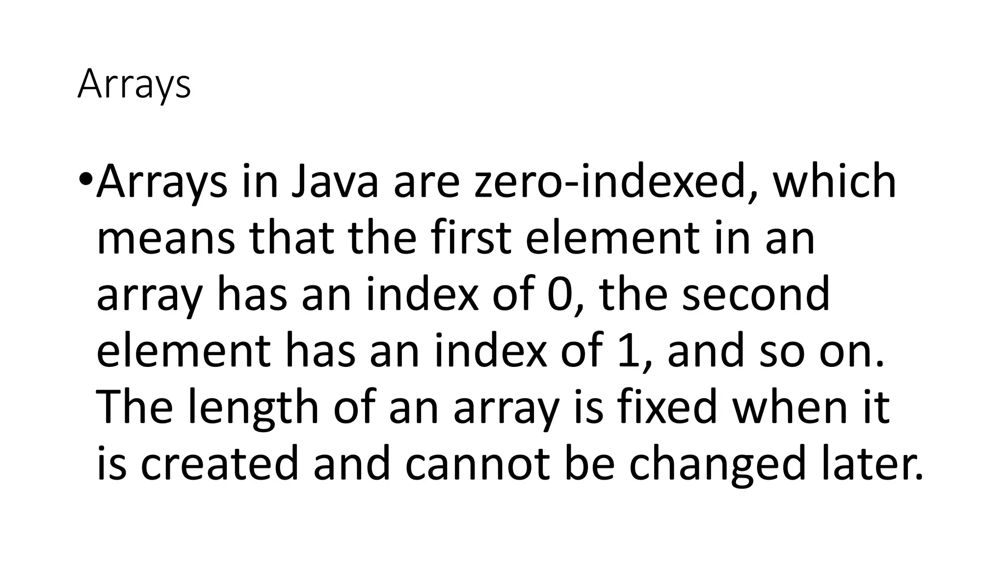 Arrays
•Arrays in Java are zero-indexed, which
means that the first element in an
array has an index of 0, the second
element has an index of 1, and so on.
The length of an array is fixed when it
is created and cannot be changed later.
 