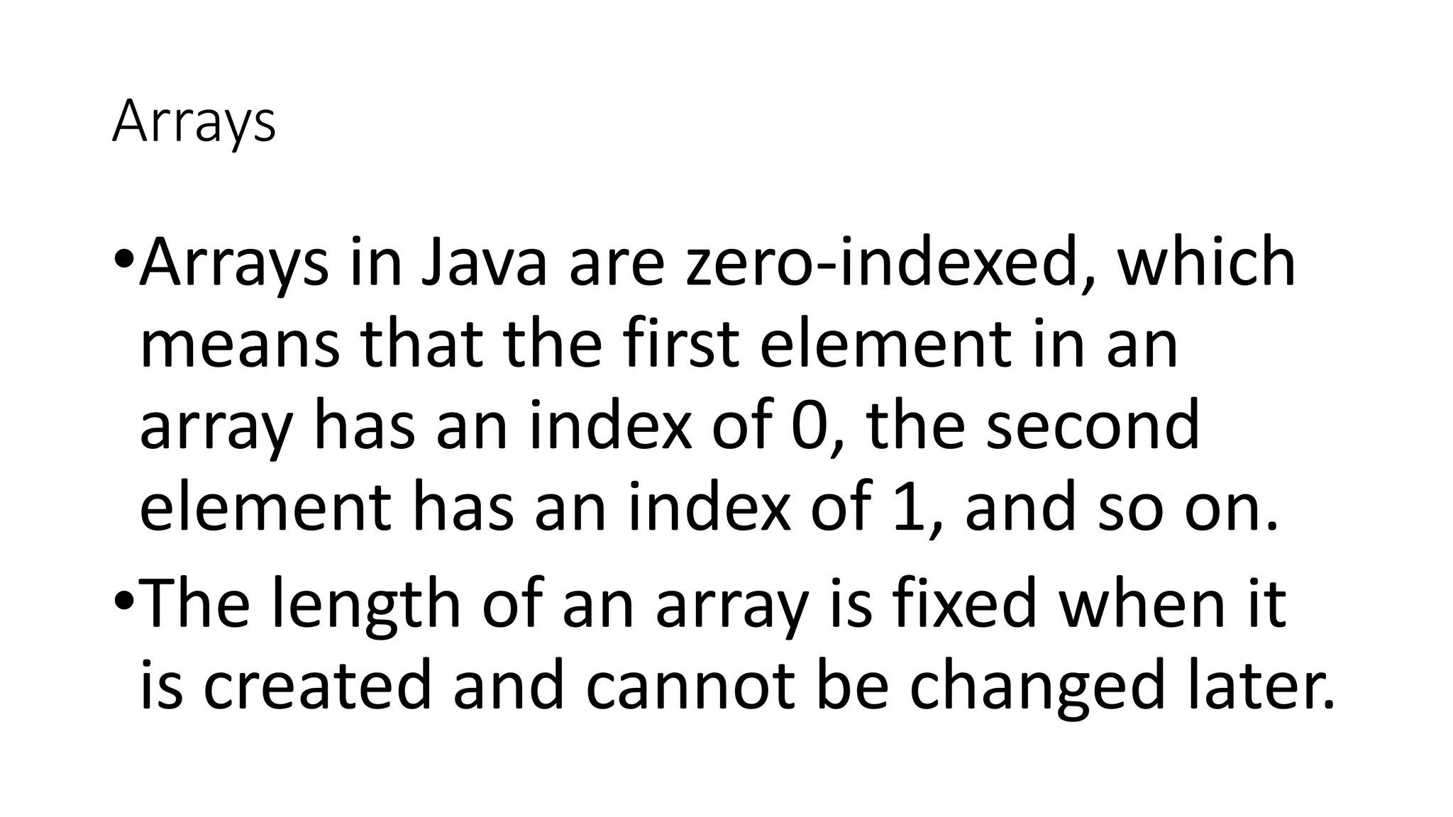 Arrays
•Arrays in Java are zero-indexed, which
means that the first element in an
array has an index of 0, the second
element has an index of 1, and so on.
•The length of an array is fixed when it
is created and cannot be changed later.
 