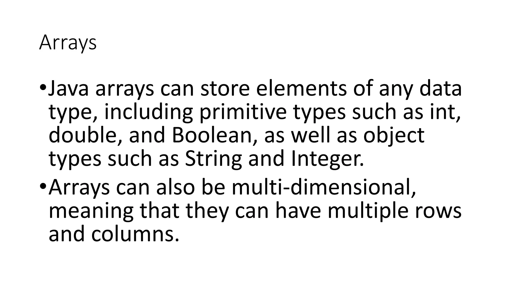 Arrays
•Java arrays can store elements of any data
type, including primitive types such as int,
double, and Boolean, as well as object
types such as String and Integer.
•Arrays can also be multi-dimensional,
meaning that they can have multiple rows
and columns.
 