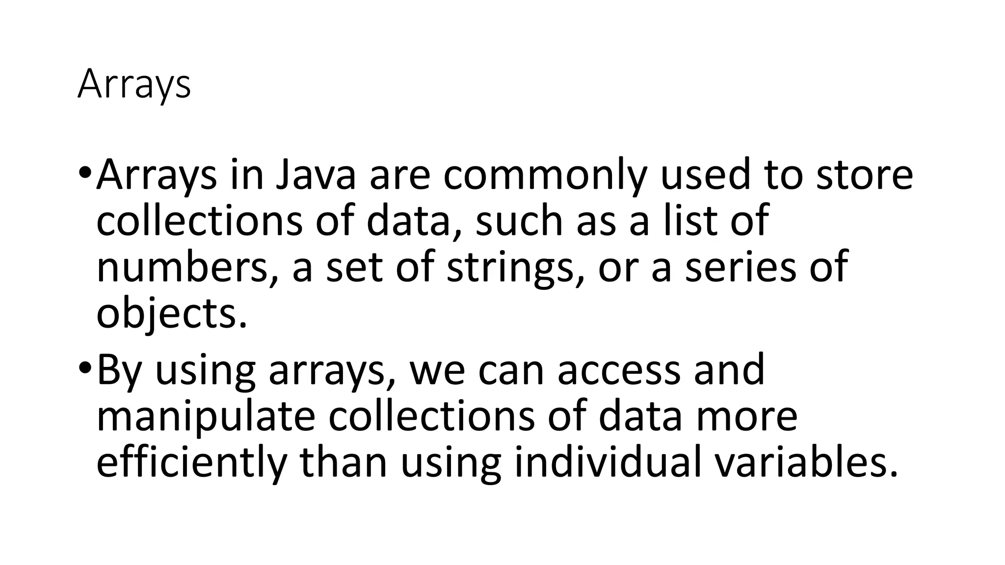 Arrays
•Arrays in Java are commonly used to store
collections of data, such as a list of
numbers, a set of strings, or a series of
objects.
•By using arrays, we can access and
manipulate collections of data more
efficiently than using individual variables.
 