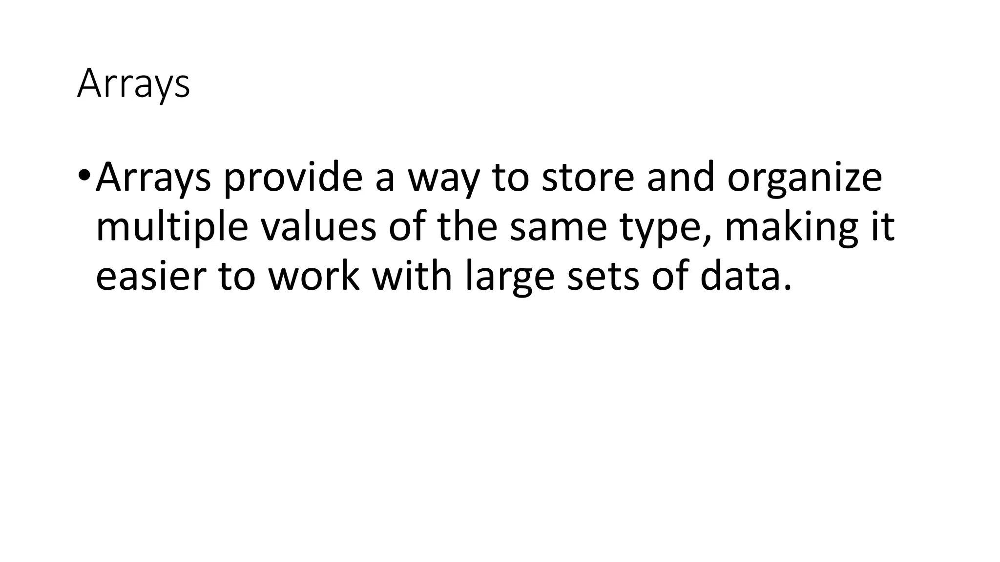 Arrays
•Arrays provide a way to store and organize
multiple values of the same type, making it
easier to work with large sets of data.
 