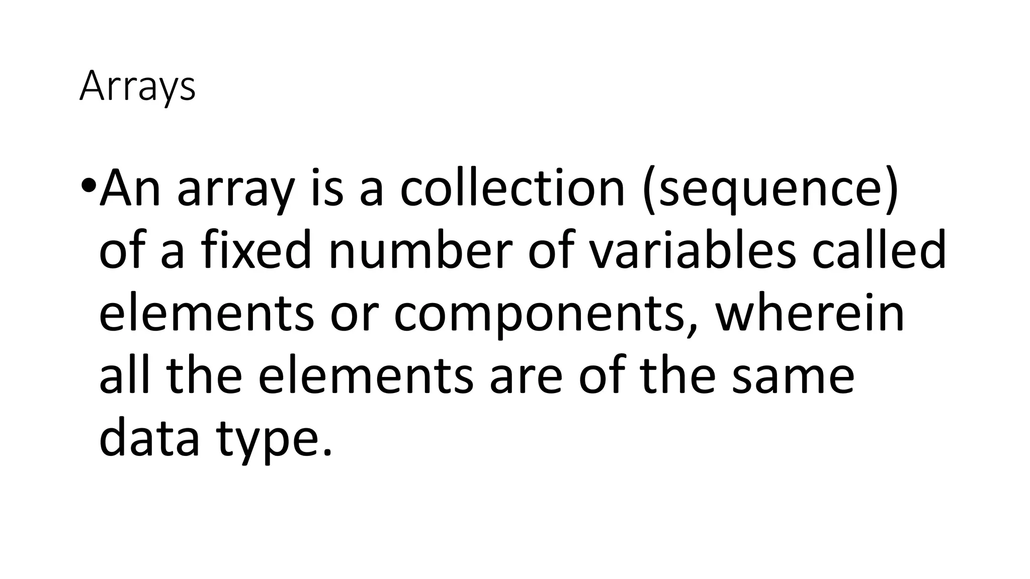 Arrays
•An array is a collection (sequence)
of a fixed number of variables called
elements or components, wherein
all the elements are of the same
data type.
 