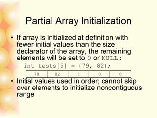 Partial Array Initialization
• If array is initialized at definition with
fewer initial values than the size
declarator of the array, the remaining
elements will be set to 0 or NULL:
int tests[5] = {79, 82};
• Initial values used in order; cannot skip
over elements to initialize noncontiguous
range
79 82 0 0 0
 