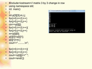 • #include<iostream>// matrix 3 by 3 change in row
• using namespace std;
• int main()
• {
• int p[3][3],m,i,j;
• for(i=0;i<=2;i++)
• for(j=0;j<=2;j++)
• cin>>p[i][j];
• for(i=0;i<=2;i++){
• for(j=0;j<=2;j++)
• m=p[i][0];
• p[i][0]=p[i][1];
• p[i][1]=m;}
• cout<<"..........n";
• for(i=0;i<=2;i++){
• for(j=0;j<=2;j++)
• cout<<p[i][j]<<" ";
• cout<<endl;}}
 