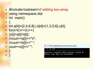 • #include<iostream>// adding two array
• using namespace std;
• int main()
• {
• int a[4]={2,4,6,8},i,b[4]={1,3,5,6},c[4];
• for(i=0;i<=3;i++)
• {c[i]=a[i]+b[i];
• //cout<<a[i]<<"t";
• //cout<<b[i]<<" ";
• cout<<c[i]<<" ";
• }
• }
 