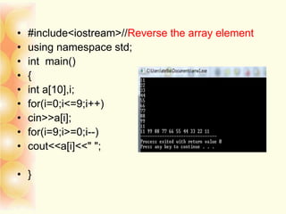 • #include<iostream>//Reverse the array element
• using namespace std;
• int main()
• {
• int a[10],i;
• for(i=0;i<=9;i++)
• cin>>a[i];
• for(i=9;i>=0;i--)
• cout<<a[i]<<" ";
• }
 