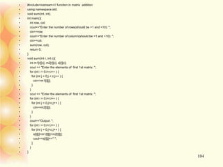 104
• #include<iostream>// function in matrix addition
• using namespace std;
• void sum(int, int);
• int main(){
• int row, col;
• cout<<"Enter the number of rows(should be >1 and <10): ";
• cin>>row;
• cout<<"Enter the number of column(should be >1 and <10): ";
• cin>>col;
• sum(row, col);
• return 0;
• }
• void sum(int r, int c){
• int m1[r][c], m2[r][c], s[r][c];
• cout << "Enter the elements of first 1st matrix: ";
• for (int i = 0;i<r;i++ ) {
• for (int j = 0;j < c;j++ ) {
• cin>>m1[i][j];
• }
• }
• cout << "Enter the elements of first 1st matrix: ";
• for (int i = 0;i<r;i++ ) {
• for (int j = 0;j<c;j++ ) {
• cin>>m2[i][j];
• }
• }
• cout<<"Output: ";
• for (int i = 0;i<r;i++ ) {
• for (int j = 0;j<c;j++ ) {
• s[i][j]=m1[i][j]+m2[i][j];
• cout<<s[i][j]<<" ";
• }
• }
• }
 