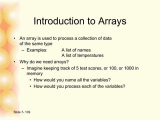 Introduction to Arrays
• An array is used to process a collection of data
of the same type
– Examples: A list of names
A list of temperatures
• Why do we need arrays?
– Imagine keeping track of 5 test scores, or 100, or 1000 in
memory
• How would you name all the variables?
• How would you process each of the variables?
Slide 7- 109
 