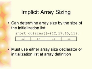 Implicit Array Sizing
• Can determine array size by the size of
the initialization list:
short quizzes[]={12,17,15,11};
• Must use either array size declarator or
initialization list at array definition
12 17 15 11
 
