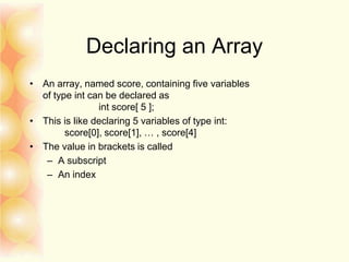 Declaring an Array
• An array, named score, containing five variables
of type int can be declared as
int score[ 5 ];
• This is like declaring 5 variables of type int:
score[0], score[1], … , score[4]
• The value in brackets is called
– A subscript
– An index
 