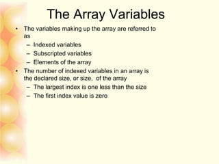 The Array Variables
• The variables making up the array are referred to
as
– Indexed variables
– Subscripted variables
– Elements of the array
• The number of indexed variables in an array is
the declared size, or size, of the array
– The largest index is one less than the size
– The first index value is zero
 