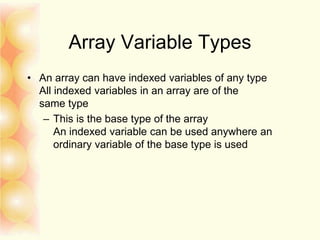Array Variable Types
• An array can have indexed variables of any type
All indexed variables in an array are of the
same type
– This is the base type of the array
An indexed variable can be used anywhere an
ordinary variable of the base type is used
 