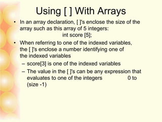 Using [ ] With Arrays
• In an array declaration, [ ]'s enclose the size of the
array such as this array of 5 integers:
int score [5];
• When referring to one of the indexed variables,
the [ ]'s enclose a number identifying one of
the indexed variables
– score[3] is one of the indexed variables
– The value in the [ ]'s can be any expression that
evaluates to one of the integers 0 to
(size -1)
 