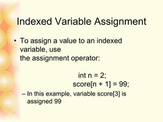 Indexed Variable Assignment
• To assign a value to an indexed
variable, use
the assignment operator:
int n = 2;
score[n + 1] = 99;
– In this example, variable score[3] is
assigned 99
 