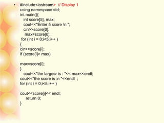 • #include<iostream> // Display 1
using namespace std;
int main(){
int score[5], max;
cout<<"Enter 5 score n ";
cin>>score[0];
max=score[0];
for (int i = 0;i<5;i++ )
{
cin>>score[i];
if (score[i]> max)
max=score[i];
}
cout<<"the largesr is : "<< max<<endl;
cout<<"the score is :n "<<endl ;
for (int i = 0;i<5;i++ )
cout<<score[i]<< endl;
return 0;
}
 