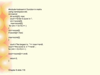 #include<iostream>// function in matrix
using namespace std;
int main(){
int score[5], max;
cout<<"Enter 5 score n ";
cin>>score[0];
max=score[0];
for (int i = 0;i<5;i++ )
{
cin>>score[i];
if (score[i]> max)
max=score[i];
}
cout<<"the largesr is : "<< max<<endl;
cout<<"the score is :n "<<endl ;
for (int i = 0;i<5;i++ )
cout<<score[i]<< endl;
return 0;
}
Chapter 8 slide 118
 